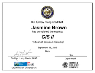 It is hereby recognized that
has completed the course:
GIS II
16 hours of classroom Instruction
Jasmine Brown
Date
DepartmentTrainer: Larry Nierth, GISP
City of Houston Enterprise GIS
P&D
September 16, 2016
 