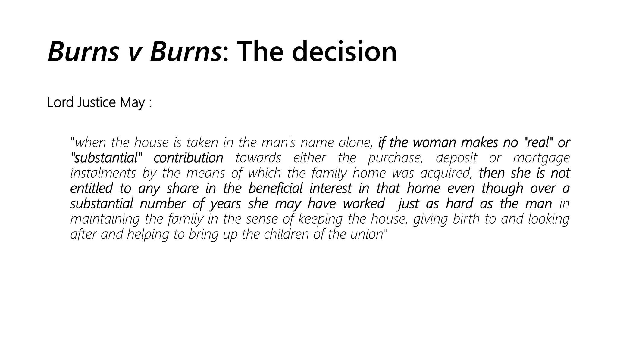 Burns v Burns: The decision
Lord Justice May :
"when the house is taken in the man's name alone, if the woman makes no "real" or
"substantial" contribution towards either the purchase, deposit or mortgage
instalments by the means of which the family home was acquired, then she is not
entitled to any share in the beneficial interest in that home even though over a
substantial number of years she may have worked just as hard as the man in
maintaining the family in the sense of keeping the house, giving birth to and looking
after and helping to bring up the children of the union"
 