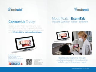 ContactUsToday!
To place an order for the ExamTab or for more
information on any of our imaging, teledentistry
and patient engagement solutions, please contact
us at: 877.544.4342 or visit mouthwatch.com
MouthWatch, LLC
18 East 50th Street, 7th Floor
New York, NY 10022
Tel: 877.544.4342 | Fax: 646.741.9221
Email: info@mouthwatch.com
Web: www.mouthwatch.com
©2015 MouthWatch, LLC
All Rights Reserved.
“MouthWatch,”
“MouthWatch Examine” and
“MouthWatch ExamTab”
are registered trademarks.
MouthWatch &#8211; Remote Dental Monitoring
http://www.mouthwatchpro.com
http://kaywa.me/Yq6KE
Download the Kaywa QR Code Reader (App Store &Android Market) and scan your code!
MouthWatchExamTab
IntraoralCamera+Tablet+Software
www.mouthwatch.com | 877.544.4342
Boostcaseacceptancethrough
co-diagnosis,patienteducationand
self-discoveryoftreatmentneeds
 