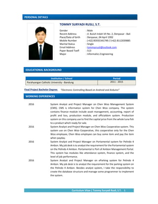 Curriculum Vitae | Tommy Suryadi Rusli, S.T.  1 
 
 
 
 
 
 
 
 
 
 
 
Institution / School  Period 
Parahyangan Catholic University ‐ Bandung  2011 ‐ 2015 
 
 
 
 
2016    System  Analyst  and  Project  Manager  on  Chen  Woo  Management  System 
(CMS).  CMS  is  information  system  for  Chen  Woo  company.  The  system 
contains finance module include asset management, accounting, report of 
profit  and  loss,  production  module,  and  officialdom  system.  Production 
system on this company use to find the capital price from the whole tuna fish 
to a product which ready for sale. 
2016    System Analyst and Project Manager on Chen Woo Cooperative system. This 
system use on Chen Woo Cooperative, this cooperative only for the Chen 
Woo employee, Chen Woo employee can buy some item and pay the item 
when payday. 
2016    System Analyst and Project Manager on Portamental system for Pelindo 4 
Ambon. My job desk is to analyst the requirement for the Portamental system 
on the Pelindo 4 Ambon. Portamental is Port of Ambon Management Portal. 
This system has modules like attendance system, finance system, and the 
level of job performance. 
2016    System  Analyst  and  Project  Manager  on  eParking  system  for  Pelindo  4 
Ambon. My job desk is to analyst the requirement for the parking system on 
the  Pelindo  4  Ambon.  Besides  analyst  system,  I  take  the  responsibility  to 
create the database structure and manage some programmer to implement 
the system. 
TOMMY SURYADI RUSLI, S.T.
EDUCATIONAL BACKGROUND 
PERSONAL DETAILS 
“Electronic Controlling Based on Android and Arduino” Final Project Bachelor Degree: 
Gender     : Male 
Recent Address    : Jl. Buluh Indah VII No. 2, Denpasar ‐ Bali 
Place/Date of birth     : Denpasar, 04 April 1992 
Mobile Number           : (+62) 85935341749 / (+62) 8112039885 
Marital Status           : Single  
Email Address    : tommysrusli@outlook.com  
Paper Based Toefl  : 513 
Major              : Informatics Engineering 
 
WORKING EXPERIENCES 
 
