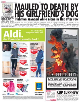 Sun
Irishman savaged while alone in flat after row
CUP CURPHEW
By PHIL HARRISON
AN Irishman was killed
by his girlfriend’s out-of-
control bull terrier, an
inquest has heard.
Barry Walsh, 43, suf-
fered a number of bites
after being left to look
after the Staffordshire
dog in Essex, England.
He was found lying dead on
a mattress with a number of
puncture wounds to his legs
when partner Purdy Clarke
returned to the home two
days later.
Yesterday coroner Caroline
Beasley-Murray recorded an
open verdict at Chelmsford
Coroners’ Court. She said:
“This was a sudden unex-
pected death and raised all
sorts of questions. We will
never, ever be entirely clear
what happened.”
Det Supt Lucy Morris con-
firmed the dog, called Gypsy,
had previously been the sub-
ject of a court order for
being dangerously out of con-
trol in a public place.
Officers described the dog
as “running riot in the
premises” when they attended
following a 999 call in Janu-
ary this year.
Det Morris continued: “The
injuries were very severe.
Dog owner Ms Clarke told
the court how she discovered
the body of her boyfriend
after returning to the flat
following an argument two
days earlier.
She said: “We’d had a row
and I f***ed off. When I went
back he was dead.”
@IrishSunOnline
SPOT
A DERRY City fan currently out on bail for a drugs
rap has had his curfew restrictions lifted — so he
can attend next month’s FAI Cup final.
Christopher Gallagher, 19, is to be sentenced for
possession of cannabis with intent to supply on Novem-
ber 10. But a Derry Crown Court judge yesterday
granted his plea to travel to Dublin eight days before-
hand to see the match against St Patrick’s Athletic.
Seconds to live . . . an IS fighter and flag
AN airstrike devastates an area
where, just moments earlier,
Islamic State militants were spotted
beside their notorious black flag.
The strike on Tilsehir hill near
the Turkish border was carried out
by the anti-IS coalition as part of
an operation to help besieged Syr-
ian Kurdish fighters in Kobani.
A senior Syrian Kurd official yes-
terday denied claims by Turkey’s
President Tayyip Erdogan they had
agreed to let 1,300 Free Syrian
Army fighters enter Kobani to help
defend it against IS militants.
Turkey has been resisting calls to
join the US-led coalition against IS
— but after mounting pressure
from its Western allies, Erdogan
said this week some Kurdish Pesh-
merga fighters from Iraq would be
allowed to enter Kobani via Turkey.
Horror . . . a Staffordshire
MAULED TO DEATH BY
HIS GIRLFRIEND’S DOG
MORE than 10,000
aquatic beauties
vied for the title of
Miss Goldfish this
week, with the win-
ners now worth up
to (1,600 in China’s
Fujian province.
6 Saturday, October 25, 2014 1R
 