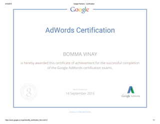 9/15/2015 Google Partners ­ Certification
https://www.google.co.in/partners/#p_certification_html;cert=0 1/1
AdWords Certification
BOMMA VINAY
is hereby awarded this certificate of achievement for the successful completion
of the Google AdWords certification exams.
GOOGLE.COM/PARTNERS
VALID THROUGH
14 September 2016
 
