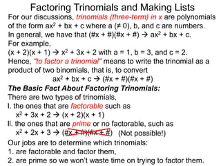For our discussions, trinomials (three-term) in x are polynomials
of the form ax2 + bx + c where a (≠ 0), b, and c are numbers.
In general, we have that (#x + #)(#x + #)  ax2 + bx + c.
For example,
(x + 2)(x + 1)  x2 + 3x + 2 with a = 1, b = 3, and c = 2.
Hence, "to factor a trinomial" means to write the trinomial as a
product of two binomials, that is, to convert
ax2 + bx + c  (#x + #)(#x + #)
Factoring Trinomials and Making Lists
The Basic Fact About Factoring Trinomials:
There are two types of trinomials,
l. the ones that are factorable such as
x2 + 3x + 2  (x + 2)(x + 1)
ll. the ones that are prime or no factorable, such as
x2 + 2x + 3  (#x + #)(#x + #)
Our jobs are to determine which trinomials:
1. are factorable and factor them,
2. are prime so we won’t waste time on trying to factor them.
(Not possible!)
 