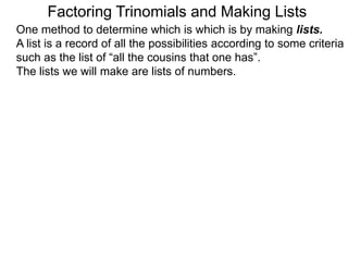 Factoring Trinomials and Making Lists
One method to determine which is which is by making lists.
A list is a record of all the possibilities according to some criteria
such as the list of “all the cousins that one has”.
The lists we will make are lists of numbers.
 
