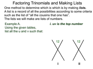 Example A.
Using the given tables,
list all the u and v such that:
Factoring Trinomials and Making Lists
One method to determine which is which is by making lists.
A list is a record of all the possibilities according to some criteria
such as the list of “all the cousins that one has”.
The lists we will make are lists of numbers.
12 12
I
i. uv is the top number
II
 