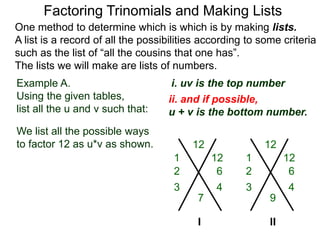 Example A.
Using the given tables,
list all the u and v such that:
Factoring Trinomials and Making Lists
One method to determine which is which is by making lists.
A list is a record of all the possibilities according to some criteria
such as the list of “all the cousins that one has”.
The lists we will make are lists of numbers.
12
7
We list all the possible ways
to factor 12 as u*v as shown. 12
9
I
1 12
6
3 4
2
1 12
6
3 4
2
ii. and if possible,
u + v is the bottom number.
i. uv is the top number
II
 
