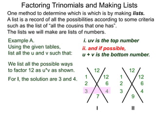 Example A.
Using the given tables,
list all the u and v such that:
Factoring Trinomials and Making Lists
One method to determine which is which is by making lists.
A list is a record of all the possibilities according to some criteria
such as the list of “all the cousins that one has”.
The lists we will make are lists of numbers.
12
7
We list all the possible ways
to factor 12 as u*v as shown.
For l, the solution are 3 and 4.
12
9
I
1 12
6
3 4
2
1 12
6
3 4
2
ii. and if possible,
u + v is the bottom number.
i. uv is the top number
II
 