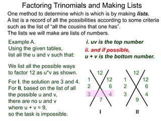 Example A.
Using the given tables,
list all the u and v such that:
Factoring Trinomials and Making Lists
One method to determine which is which is by making lists.
A list is a record of all the possibilities according to some criteria
such as the list of “all the cousins that one has”.
The lists we will make are lists of numbers.
12
7
We list all the possible ways
to factor 12 as u*v as shown.
For l, the solution are 3 and 4.
For ll, based on the list of all
the possible u and v,
there are no u and v
where u + v = 9,
so the task is impossible.
12
9
I
1 12
6
3 4
2
1 12
6
3 4
2
ii. and if possible,
u + v is the bottom number.
i. uv is the top number
II
 