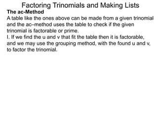 The ac-Method
A table like the ones above can be made from a given trinomial
and the ac–method uses the table to check if the given
trinomial is factorable or prime.
I. If we find the u and v that fit the table then it is factorable,
and we may use the grouping method, with the found u and v,
to factor the trinomial.
Factoring Trinomials and Making Lists
 