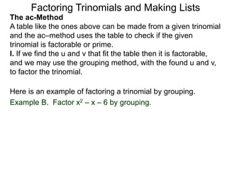The ac-Method
A table like the ones above can be made from a given trinomial
and the ac–method uses the table to check if the given
trinomial is factorable or prime.
I. If we find the u and v that fit the table then it is factorable,
and we may use the grouping method, with the found u and v,
to factor the trinomial.
Example B. Factor x2 – x – 6 by grouping.
Here is an example of factoring a trinomial by grouping.
Factoring Trinomials and Making Lists
 