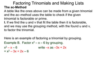 The ac-Method
A table like the ones above can be made from a given trinomial
and the ac–method uses the table to check if the given
trinomial is factorable or prime.
I. If we find the u and v that fit the table then it is factorable,
and we may use the grouping method, with the found u and v,
to factor the trinomial.
Example B. Factor x2 – x – 6 by grouping.
x2 – x – 6 write –x as –3x + 2x
= x2 – 3x + 2x – 6
Here is an example of factoring a trinomial by grouping.
Factoring Trinomials and Making Lists
 