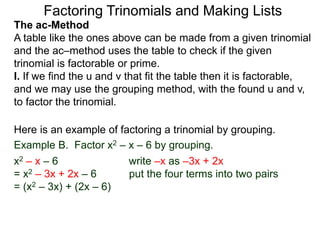 The ac-Method
A table like the ones above can be made from a given trinomial
and the ac–method uses the table to check if the given
trinomial is factorable or prime.
I. If we find the u and v that fit the table then it is factorable,
and we may use the grouping method, with the found u and v,
to factor the trinomial.
Example B. Factor x2 – x – 6 by grouping.
x2 – x – 6 write –x as –3x + 2x
= x2 – 3x + 2x – 6 put the four terms into two pairs
= (x2 – 3x) + (2x – 6)
Here is an example of factoring a trinomial by grouping.
Factoring Trinomials and Making Lists
 