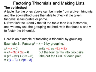 The ac-Method
A table like the ones above can be made from a given trinomial
and the ac–method uses the table to check if the given
trinomial is factorable or prime.
I. If we find the u and v that fit the table then it is factorable,
and we may use the grouping method, with the found u and v,
to factor the trinomial.
Example B. Factor x2 – x – 6 by grouping.
x2 – x – 6 write –x as –3x + 2x
= x2 – 3x + 2x – 6 put the four terms into two pairs
= (x2 – 3x) + (2x – 6) take out the GCF of each pair
= x(x – 3) + 2(x – 3)
Here is an example of factoring a trinomial by grouping.
Factoring Trinomials and Making Lists
 