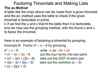 The ac-Method
A table like the ones above can be made from a given trinomial
and the ac–method uses the table to check if the given
trinomial is factorable or prime.
I. If we find the u and v that fit the table then it is factorable,
and we may use the grouping method, with the found u and v,
to factor the trinomial.
Example B. Factor x2 – x – 6 by grouping.
x2 – x – 6 write –x as –3x + 2x
= x2 – 3x + 2x – 6 put the four terms into two pairs
= (x2 – 3x) + (2x – 6) take out the GCF of each pair
= x(x – 3) + 2(x – 3) take out the common (x – 3)
= (x – 3)(x + 2)
Here is an example of factoring a trinomial by grouping.
Factoring Trinomials and Making Lists
 