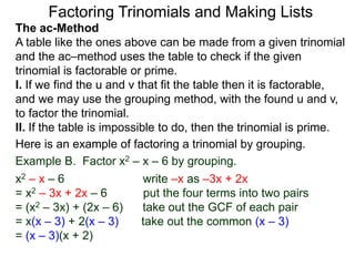 The ac-Method
A table like the ones above can be made from a given trinomial
and the ac–method uses the table to check if the given
trinomial is factorable or prime.
I. If we find the u and v that fit the table then it is factorable,
and we may use the grouping method, with the found u and v,
to factor the trinomial.
II. If the table is impossible to do, then the trinomial is prime.
Example B. Factor x2 – x – 6 by grouping.
x2 – x – 6 write –x as –3x + 2x
= x2 – 3x + 2x – 6 put the four terms into two pairs
= (x2 – 3x) + (2x – 6) take out the GCF of each pair
= x(x – 3) + 2(x – 3) take out the common (x – 3)
= (x – 3)(x + 2)
Here is an example of factoring a trinomial by grouping.
Factoring Trinomials and Making Lists
 