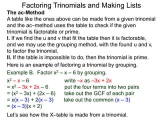 The ac-Method
A table like the ones above can be made from a given trinomial
and the ac–method uses the table to check if the given
trinomial is factorable or prime.
I. If we find the u and v that fit the table then it is factorable,
and we may use the grouping method, with the found u and v,
to factor the trinomial.
II. If the table is impossible to do, then the trinomial is prime.
Example B. Factor x2 – x – 6 by grouping.
x2 – x – 6 write –x as –3x + 2x
= x2 – 3x + 2x – 6 put the four terms into two pairs
= (x2 – 3x) + (2x – 6) take out the GCF of each pair
= x(x – 3) + 2(x – 3) take out the common (x – 3)
= (x – 3)(x + 2)
Here is an example of factoring a trinomial by grouping.
Let’s see how the X–table is made from a trinomial.
Factoring Trinomials and Making Lists
 
