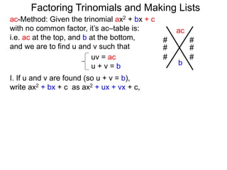 ac-Method: Given the trinomial ax2 + bx + c
with no common factor, it’s ac–table is:
i.e. ac at the top, and b at the bottom,
and we are to find u and v such that
uv = ac
u + v = b
I. If u and v are found (so u + v = b),
write ax2 + bx + c as ax2 + ux + vx + c,
ac
b
# #
# #
# #
Factoring Trinomials and Making Lists
 