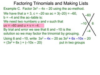 Example C. Factor 3x2 – 4x – 20 using the ac-method.
We have that a = 3, c = –20 so ac = 3(–20) = –60,
b = –4 and the ac–table is:
We need two numbers u and v such that
uv = –60 and u + v = –4.
By trial and error we see that 6 and –10 is the
solution so we may factor the trinomial by grouping.
–60
–4
–10 6
Factoring Trinomials and Making Lists
Using 6 and –10, write 3x2 – 4x – 20 as 3x2 + 6x –10x – 20
= (3x2 + 6x ) + (–10x – 20) put in two groups
 