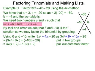 Example C. Factor 3x2 – 4x – 20 using the ac-method.
We have that a = 3, c = –20 so ac = 3(–20) = –60,
b = –4 and the ac–table is:
We need two numbers u and v such that
uv = –60 and u + v = –4.
By trial and error we see that 6 and –10 is the
solution so we may factor the trinomial by grouping.
–60
–4
–10 6
Factoring Trinomials and Making Lists
Using 6 and –10, write 3x2 – 4x – 20 as 3x2 + 6x –10x – 20
= (3x2 + 6x ) + (–10x – 20) put in two groups
= 3x(x + 2) – 10 (x + 2) pull out common factor
 