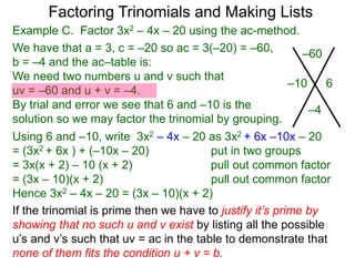 Example C. Factor 3x2 – 4x – 20 using the ac-method.
If the trinomial is prime then we have to justify it’s prime by
showing that no such u and v exist by listing all the possible
u’s and v’s such that uv = ac in the table to demonstrate that
none of them fits the condition u + v = b.
We have that a = 3, c = –20 so ac = 3(–20) = –60,
b = –4 and the ac–table is:
We need two numbers u and v such that
uv = –60 and u + v = –4.
By trial and error we see that 6 and –10 is the
solution so we may factor the trinomial by grouping.
–60
–4
–10 6
Factoring Trinomials and Making Lists
Using 6 and –10, write 3x2 – 4x – 20 as 3x2 + 6x –10x – 20
= (3x2 + 6x ) + (–10x – 20) put in two groups
= 3x(x + 2) – 10 (x + 2) pull out common factor
= (3x – 10)(x + 2) pull out common factor
Hence 3x2 – 4x – 20 = (3x – 10)(x + 2)
 