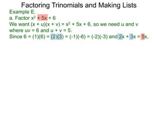 Example E.
a. Factor x2 + 5x + 6
We want (x + u)(x + v) = x2 + 5x + 6, so we need u and v
where uv = 6 and u + v = 5.
Since 6 = (1)(6) = (2)(3) = (-1)(-6) = (-2)(-3) and 2x + 3x = 5x,
Factoring Trinomials and Making Lists
 
