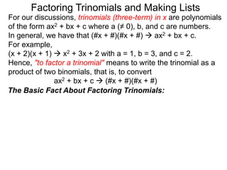 For our discussions, trinomials (three-term) in x are polynomials
of the form ax2 + bx + c where a (≠ 0), b, and c are numbers.
In general, we have that (#x + #)(#x + #)  ax2 + bx + c.
For example,
(x + 2)(x + 1)  x2 + 3x + 2 with a = 1, b = 3, and c = 2.
Hence, "to factor a trinomial" means to write the trinomial as a
product of two binomials, that is, to convert
ax2 + bx + c  (#x + #)(#x + #)
Factoring Trinomials and Making Lists
The Basic Fact About Factoring Trinomials:
 