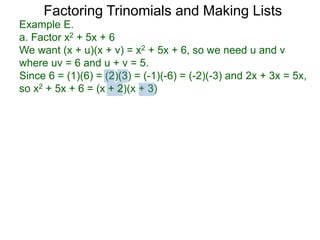 Example E.
a. Factor x2 + 5x + 6
We want (x + u)(x + v) = x2 + 5x + 6, so we need u and v
where uv = 6 and u + v = 5.
Since 6 = (1)(6) = (2)(3) = (-1)(-6) = (-2)(-3) and 2x + 3x = 5x,
so x2 + 5x + 6 = (x + 2)(x + 3)
Factoring Trinomials and Making Lists
 