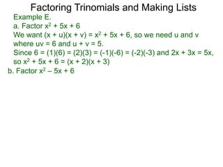 b. Factor x2 – 5x + 6
Example E.
a. Factor x2 + 5x + 6
We want (x + u)(x + v) = x2 + 5x + 6, so we need u and v
where uv = 6 and u + v = 5.
Since 6 = (1)(6) = (2)(3) = (-1)(-6) = (-2)(-3) and 2x + 3x = 5x,
so x2 + 5x + 6 = (x + 2)(x + 3)
Factoring Trinomials and Making Lists
 