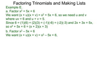 b. Factor x2 – 5x + 6
We want (x + u)(x + v) = x2 – 5x + 6,
Example E.
a. Factor x2 + 5x + 6
We want (x + u)(x + v) = x2 + 5x + 6, so we need u and v
where uv = 6 and u + v = 5.
Since 6 = (1)(6) = (2)(3) = (-1)(-6) = (-2)(-3) and 2x + 3x = 5x,
so x2 + 5x + 6 = (x + 2)(x + 3)
Factoring Trinomials and Making Lists
 