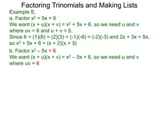 b. Factor x2 – 5x + 6
We want (x + u)(x + v) = x2 – 5x + 6, so we need u and v
where uv = 6
Example E.
a. Factor x2 + 5x + 6
We want (x + u)(x + v) = x2 + 5x + 6, so we need u and v
where uv = 6 and u + v = 5.
Since 6 = (1)(6) = (2)(3) = (-1)(-6) = (-2)(-3) and 2x + 3x = 5x,
so x2 + 5x + 6 = (x + 2)(x + 3)
Factoring Trinomials and Making Lists
 