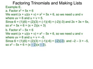 b. Factor x2 – 5x + 6
We want (x + u)(x + v) = x2 – 5x + 6, so we need u and v
where uv = 6 and u + v = –5.
Since 6 = (1)(6) = (2)(3) = (-1)(-6) = (-2)(-3) and –2 – 3 = –5,
so x2 – 5x + 6 = (x – 2)(x – 3).
Example E.
a. Factor x2 + 5x + 6
We want (x + u)(x + v) = x2 + 5x + 6, so we need u and v
where uv = 6 and u + v = 5.
Since 6 = (1)(6) = (2)(3) = (-1)(-6) = (-2)(-3) and 2x + 3x = 5x,
so x2 + 5x + 6 = (x + 2)(x + 3)
Factoring Trinomials and Making Lists
 