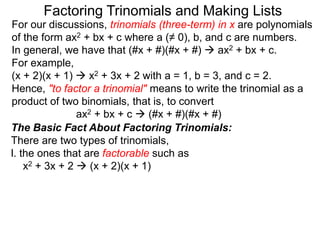 For our discussions, trinomials (three-term) in x are polynomials
of the form ax2 + bx + c where a (≠ 0), b, and c are numbers.
In general, we have that (#x + #)(#x + #)  ax2 + bx + c.
For example,
(x + 2)(x + 1)  x2 + 3x + 2 with a = 1, b = 3, and c = 2.
Hence, "to factor a trinomial" means to write the trinomial as a
product of two binomials, that is, to convert
ax2 + bx + c  (#x + #)(#x + #)
Factoring Trinomials and Making Lists
The Basic Fact About Factoring Trinomials:
There are two types of trinomials,
l. the ones that are factorable such as
x2 + 3x + 2  (x + 2)(x + 1)
 