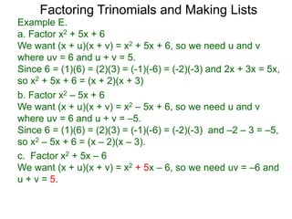 c. Factor x2 + 5x – 6
We want (x + u)(x + v) = x2 + 5x – 6, so we need uv = –6 and
u + v = 5.
b. Factor x2 – 5x + 6
We want (x + u)(x + v) = x2 – 5x + 6, so we need u and v
where uv = 6 and u + v = –5.
Since 6 = (1)(6) = (2)(3) = (-1)(-6) = (-2)(-3) and –2 – 3 = –5,
so x2 – 5x + 6 = (x – 2)(x – 3).
Example E.
a. Factor x2 + 5x + 6
We want (x + u)(x + v) = x2 + 5x + 6, so we need u and v
where uv = 6 and u + v = 5.
Since 6 = (1)(6) = (2)(3) = (-1)(-6) = (-2)(-3) and 2x + 3x = 5x,
so x2 + 5x + 6 = (x + 2)(x + 3)
Factoring Trinomials and Making Lists
 