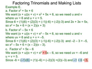 c. Factor x2 + 5x – 6
We want (x + u)(x + v) = x2 + 5x – 6, so we need uv = –6 and
u + v = 5.
Since -6 = (–1)(6) = (1)(–6) = (–2)(3) =(2)(–3) and –1 + 6 = 5,
b. Factor x2 – 5x + 6
We want (x + u)(x + v) = x2 – 5x + 6, so we need u and v
where uv = 6 and u + v = –5.
Since 6 = (1)(6) = (2)(3) = (-1)(-6) = (-2)(-3) and –2 – 3 = –5,
so x2 – 5x + 6 = (x – 2)(x – 3).
Example E.
a. Factor x2 + 5x + 6
We want (x + u)(x + v) = x2 + 5x + 6, so we need u and v
where uv = 6 and u + v = 5.
Since 6 = (1)(6) = (2)(3) = (-1)(-6) = (-2)(-3) and 2x + 3x = 5x,
so x2 + 5x + 6 = (x + 2)(x + 3)
Factoring Trinomials and Making Lists
 