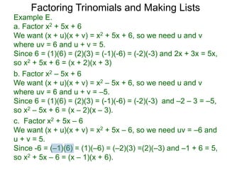 c. Factor x2 + 5x – 6
We want (x + u)(x + v) = x2 + 5x – 6, so we need uv = –6 and
u + v = 5.
Since -6 = (–1)(6) = (1)(–6) = (–2)(3) =(2)(–3) and –1 + 6 = 5,
so x2 + 5x – 6 = (x – 1)(x + 6).
b. Factor x2 – 5x + 6
We want (x + u)(x + v) = x2 – 5x + 6, so we need u and v
where uv = 6 and u + v = –5.
Since 6 = (1)(6) = (2)(3) = (-1)(-6) = (-2)(-3) and –2 – 3 = –5,
so x2 – 5x + 6 = (x – 2)(x – 3).
Example E.
a. Factor x2 + 5x + 6
We want (x + u)(x + v) = x2 + 5x + 6, so we need u and v
where uv = 6 and u + v = 5.
Since 6 = (1)(6) = (2)(3) = (-1)(-6) = (-2)(-3) and 2x + 3x = 5x,
so x2 + 5x + 6 = (x + 2)(x + 3)
Factoring Trinomials and Making Lists
 
