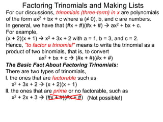For our discussions, trinomials (three-term) in x are polynomials
of the form ax2 + bx + c where a (≠ 0), b, and c are numbers.
In general, we have that (#x + #)(#x + #)  ax2 + bx + c.
For example,
(x + 2)(x + 1)  x2 + 3x + 2 with a = 1, b = 3, and c = 2.
Hence, "to factor a trinomial" means to write the trinomial as a
product of two binomials, that is, to convert
ax2 + bx + c  (#x + #)(#x + #)
Factoring Trinomials and Making Lists
The Basic Fact About Factoring Trinomials:
There are two types of trinomials,
l. the ones that are factorable such as
x2 + 3x + 2  (x + 2)(x + 1)
ll. the ones that are prime or no factorable, such as
x2 + 2x + 3  (#x + #)(#x + #) (Not possible!)
 