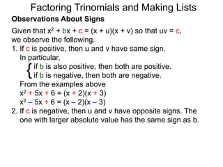 {
Observations About Signs
Given that x2 + bx + c = (x + u)(x + v) so that uv = c,
we observe the following.
1. If c is positive, then u and v have same sign.
In particular,
if b is also positive, then both are positive.
if b is negative, then both are negative.
From the examples above
x2 + 5x + 6 = (x + 2)(x + 3)
x2 – 5x + 6 = (x – 2)(x – 3)
2. If c is negative, then u and v have opposite signs. The
one with larger absolute value has the same sign as b.
Factoring Trinomials and Making Lists
 