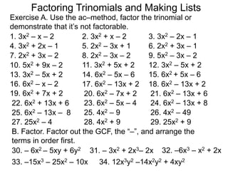 1. 3x2 – x – 2 2. 3x2 + x – 2 3. 3x2 – 2x – 1
4. 3x2 + 2x – 1 5. 2x2 – 3x + 1 6. 2x2 + 3x – 1
8. 2x2 – 3x – 27. 2x2 + 3x – 2
15. 6x2 + 5x – 6
10. 5x2 + 9x – 2
B. Factor. Factor out the GCF, the “–”, and arrange the
terms in order first.
9. 5x2 – 3x – 2
12. 3x2 – 5x + 211. 3x2 + 5x + 2
14. 6x2 – 5x – 613. 3x2 – 5x + 2
16. 6x2 – x – 2 17. 6x2 – 13x + 2 18. 6x2 – 13x + 2
19. 6x2 + 7x + 2 20. 6x2 – 7x + 2 21. 6x2 – 13x + 6
22. 6x2 + 13x + 6 23. 6x2 – 5x – 4 24. 6x2 – 13x + 8
25. 6x2 – 13x – 8 25. 4x2 – 9 26. 4x2 – 49
27. 25x2 – 4 28. 4x2 + 9 29. 25x2 + 9
30. – 6x2 – 5xy + 6y2 31. – 3x2 + 2x3– 2x 32. –6x3 – x2 + 2x
33. –15x3 – 25x2 – 10x 34. 12x3y2 –14x2y2 + 4xy2
Exercise A. Use the ac–method, factor the trinomial or
demonstrate that it’s not factorable.
Factoring Trinomials and Making Lists
 