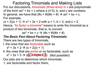 For our discussions, trinomials (three-term) in x are polynomials
of the form ax2 + bx + c where a (≠ 0), b, and c are numbers.
In general, we have that (#x + #)(#x + #)  ax2 + bx + c.
For example,
(x + 2)(x + 1)  x2 + 3x + 2 with a = 1, b = 3, and c = 2.
Hence, "to factor a trinomial" means to write the trinomial as a
product of two binomials, that is, to convert
ax2 + bx + c  (#x + #)(#x + #)
Factoring Trinomials and Making Lists
The Basic Fact About Factoring Trinomials:
There are two types of trinomials,
l. the ones that are factorable such as
x2 + 3x + 2  (x + 2)(x + 1)
ll. the ones that are prime or no factorable, such as
x2 + 2x + 3  (#x + #)(#x + #)
Our jobs are to determine which trinomials:
1. are factorable and factor them,
(Not possible!)
 