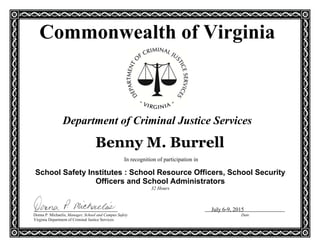 In recognition of participation in
School Safety Institutes : School Resource Officers, School Security
Officers and School Administrators
32 Hours
July 6-9, 2015
Donna P. Michaelis, Manager, School and Campus Safety Date
Virginia Department of Criminal Justice Services
Commonwealth of Virginia
Department of Criminal Justice Services
Benny M. Burrell
 