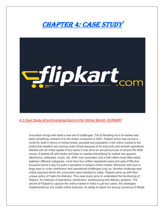 Chapter 4: Case Study
4.1 Case Study of an Emerging Giant in the Online World –FLIPKART
Innovation brings with itself a new set of challenges. The E-Retailing form of market was
fairly something unheard of to the Indian consumer in 2007. Flipkart which has carved a
niche for itself in terms of market share, goodwill and popularity in the online market to the
extent that retailers are coming under threat because of its discounts and smooth operations.
Started with an initial capital of four lakhs it now aims for annual turnover of around Rs.4500
crores. It started off with books and later on started diversifying its market into apparel,
electronics, softwares, music, etc. With over seventeen and a half million book titles listed,
eighteen different categories, more than four million registered users and sale of fifty-five
thousand items a day it‟s quite a sensation in today‟s online market. Moreover with such a
large area to cover distribution and operational challenges crop up. Another challenge was
online payment which the consumers were hesitant to make. Flipkart came up with their
unique policy of Cash-On-Delivery. This case study aims to understand the functioning of
Flipkart, its methods of operations, distribution, warehousing and delivery systems. The
ascent of Flipkart to capture the online market in India in just four years, the strategies
implemented by it to create online business ,its ability to stand out among numerous E-Retail
 