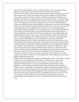 sites. What has Flipkart got that makes its model so robust? It aims to predict the future
roadmap and also aims to find significant threats to Flipkart in the near future.
Flipkart went live in 2007 with the objective of making books easily available to anyone who
had internet access. Today, they're present across various categories including movies,
music, games, mobiles, cameras, computers, healthcare and personal products, home
appliances and electronics, stationery, perfumes, toys, apparels, shoes – and still counting!
Be it their path- breaking services like Cash on Delivery, a 30-day replacement policy, EMI
options, free shipping - and of course the great prices that they offer, everything they do
revolves around their obsession with providing their customers a memorable online shopping
experience. Then there's their dedicated Flipkart delivery partners who work round the clock
to personally make sure the packages reach on time. So it's no surprise that they're a
favorite online shopping destination. One of the biggest names in the Online Retail Industry
and a Leading e-Commerce player in the Country; Founded by Sachin Bansal & Binny
Bansal in Bangalore, Karnataka in 2007.Which was started with initial capital of INR 4 lakh
contributed by the founders, 7warehouses, offices and delivery centers across India. With
over 17.5 million book titles listed, 16 different categories, more than 4 million registered
users and sale of 55000 items a day their operations are simply huge. Had 8600+
employees till December 2013. Had a massive Revenue of around 1200 Crores (FY 2012-
13) and plans to reach 2500 Crores this year. They worked for Amazon.com before quitting
and founding their own company. Initially they used word of mouth marketing to popularize
their company. A few months later, the company sold its first book on flipkart.com - John
Wood‟s Leaving Microsoft to Change the World. Flipkart broke even in March 2010 and
claims to have had at least 100% growth every quarter since its founding .The store started
with selling books and in 2010 branched out to selling CDs, DVDs, mobile phones &
accessories, cameras, computers, computer accessories and peripherals, pens & office
supplies, other electronic items such as home appliances, kitchen appliances, personal care
gadgets, healthcare products etc.
Flipkart aims at 10 times growth and eyes at $ 1Billion sales by 2015. They will look at bigger
investments in their supply chain and technology. Investment will be made in large
warehouses and increased automation of their process, so that the product is not
delayed.They intend to enter in to various new categories and expand their current
categories as well. Everything except for groceries and automobiles will be available on
Flipkart in future. To go further in the value chain, Flipkart is looking at associations with a
larger number of suppliers and partners, both nationally and internationally. Flipkart, the first
billion dollar Online Company from India (going by 2015 estimates) is by far the leading
online store in the nation. Now that Amazon is reportedly entering India in early 2014, this
news becomes even more significant, considering that Amazon has previously, and
unsuccessfully, tried acquiring the company, with Flipkart demanding a very high buyout
price.
 
