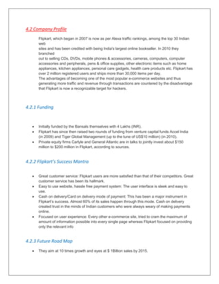 4.2 Company Profile
Flipkart, which began in 2007 is now as per Alexa traffic rankings, among the top 30 Indian
web
sites and has been credited with being India's largest online bookseller. In 2010 they
branched
out to selling CDs, DVDs, mobile phones & accessories, cameras, computers, computer
accessories and peripherals, pens & office supplies, other electronic items such as home
appliances, kitchen appliances, personal care gadgets, health care products etc. Flipkart has
over 2 million registered users and ships more than 30,000 items per day.
The advantages of becoming one of the most popular e-commerce websites and thus
generating more traffic and revenue through transactions are countered by the disadvantage
that Flipkart is now a recognizable target for hackers.
4.2.1 Funding
 Initially funded by the Bansals themselves with 4 Lakhs (INR).
 Flipkart has since then raised two rounds of funding from venture capital funds Accel India
(in 2009) and Tiger Global Management (up to the tune of US$10 million) (in 2010).
 Private equity firms Carlyle and General Atlantic are in talks to jointly invest about $150
million to $200 million in Flipkart, according to sources.
4.2.2 Flipkart’s Success Mantra
 Great customer service: Flipkart users are more satisfied than that of their competitors. Great
customer service has been its hallmark.
 Easy to use website, hassle free payment system: The user interface is sleek and easy to
use.
 Cash on delivery/Card on delivery mode of payment: This has been a major instrument in
Flipkart‟s success. Almost 60% of its sales happen through this mode. Cash on delivery
created trust in the minds of Indian customers who were always weary of making payments
online.
 Focused on user experience: Every other e-commerce site, tried to cram the maximum of
amount of information possible into every single page whereas Flipkart focused on providing
only the relevant info
4.2.3 Future Road Map
 They aim at 10 times growth and eyes at $ 1Billion sales by 2015.
 