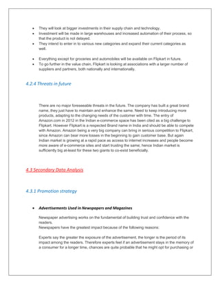  They will look at bigger investments in their supply chain and technology.
 Investment will be made in large warehouses and increased automation of their process, so
that the product is not delayed.
 They intend to enter in to various new categories and expand their current categories as
well.
 Everything except for groceries and automobiles will be available on Flipkart in future.
 To go further in the value chain, Flipkart is looking at associations with a larger number of
suppliers and partners, both nationally and internationally.
4.2.4 Threats in future
There are no major foreseeable threats in the future. The company has built a great brand
name, they just have to maintain and enhance the same. Need to keep introducing more
products, adapting to the changing needs of the customer with time. The entry of
Amazon.com in 2012 in the Indian e-commerce space has been cited as a big challenge to
Flipkart. However Flipkart is a respected Brand name in India and should be able to compete
with Amazon. Amazon being a very big company can bring in serious competition to Flipkart,
since Amazon can bear more losses in the beginning to gain customer base. But again
Indian market is growing at a rapid pace as access to internet increases and people become
more aware of e-commerce sites and start trusting the same; hence Indian market is
sufficiently big at-least for these two giants to co-exist beneficially.
4.3 Secondary Data Analysis
4.3.1 Promotion strategy
 Advertisements Used in Newspapers and Magazines
Newspaper advertising works on the fundamental of building trust and confidence with the
readers.
Newspapers have the greatest impact because of the following reasons:
Experts say the greater the exposure of the advertisement, the longer is the period of its
impact among the readers. Therefore experts feel if an advertisement stays in the memory of
a consumer for a longer time, chances are quite probable that he might opt for purchasing or
 