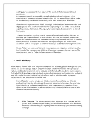availing your services as and when required. This counts for higher sales and brand
awareness.
A newspaper reader is so involved in his reading that sometimes the content in the
advertisements creates an emotional impact on him. It is this power of being able to evoke
an emotional response with the reader that goes in favor of newspaper advertising.
In other media, especially online media, people get perturbed by the distractions in the form
of pop-ups and other advertisement forms that keep flashing on and off the screen. In fact
experts‟ points out that instead of having any favorable impact, these ads serve to distract
the readers.
However newspapers, point out experts, involves a focused reading where there are no
disturbing and unwanted flashes of advertisements. As there is no distance between the
reader and the story it seems that the reader actually undergoes all the emotions in the story
himself, leading to increase in the trust factor. Taking advantage of this trust quotient,
advertisers cash on newspapers to send their messages loud and clear among the readers.
Hence, Flipkart has used advertisements in newspapers and magazines which are colorful,
bright; most of the images consist of kids, and have clear messages. Here are some of the
advertisements used by Flipkart in Newspapers and Magazines.
 Online Advertising
The number of internet users is on a rapid rise worldwide and is used by people of all age and types.
Internet has become a major medium for communication, entertainment and is in the process of
replacing traditional entertainment, promo products, and informative Medias. Some businesses are
finding that handing out a promo product such as pens, business cards, and mugs are too costly and
yield little results. Likewise, traditional marketing forms such as television, radio, newspaper,
magazines, etc., are becoming a thing of the past.
Internet has also become a major and effective medium for advertising and it has be
predicted that the online advertising and marketing is soon going to replace the advertising
through traditional medias such as television, radio, newspaper and magazines. I have
picked around 10 advantages of online advertising (not in that order) when compared with
the traditional offline advertising.
i. Wider Coverage : The online advertising gives your ads a wider coverage and this
globally wider coverage helps in making your advertisements reach more audiences,
which may ultimately help you in getting better results through your online advertising
campaign.
 