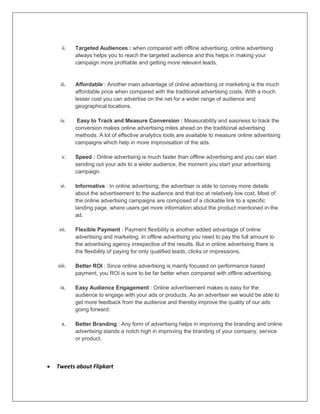 ii. Targeted Audiences : when compared with offline advertising, online advertising
always helps you to reach the targeted audience and this helps in making your
campaign more profitable and getting more relevant leads.
iii. Affordable : Another main advantage of online advertising or marketing is the much
affordable price when compared with the traditional advertising costs. With a much
lesser cost you can advertise on the net for a wider range of audience and
geographical locations.
iv. Easy to Track and Measure Conversion : Measurability and easiness to track the
conversion makes online advertising miles ahead on the traditional advertising
methods. A lot of effective analytics tools are available to measure online advertising
campaigns which help in more improvisation of the ads.
v. Speed : Online advertising is much faster than offline advertising and you can start
sending out your ads to a wider audience, the moment you start your advertising
campaign.
vi. Informative : In online advertising, the advertiser is able to convey more details
about the advertisement to the audience and that too at relatively low cost. Most of
the online advertising campaigns are composed of a clickable link to a specific
landing page, where users get more information about the product mentioned in the
ad.
vii. Flexible Payment : Payment flexibility is another added advantage of online
advertising and marketing. In offline advertising you need to pay the full amount to
the advertising agency irrespective of the results. But in online advertising there is
the flexibility of paying for only qualified leads, clicks or impressions.
viii. Better ROI : Since online advertising is mainly focused on performance based
payment, you ROI is sure to be far better when compared with offline advertising.
ix. Easy Audience Engagement : Online advertisement makes is easy for the
audience to engage with your ads or products. As an advertiser we would be able to
get more feedback from the audience and thereby improve the quality of our ads
going forward.
x. Better Branding : Any form of advertising helps in improving the branding and online
advertising stands a notch high in improving the branding of your company, service
or product.
 Tweets about Flipkart
 