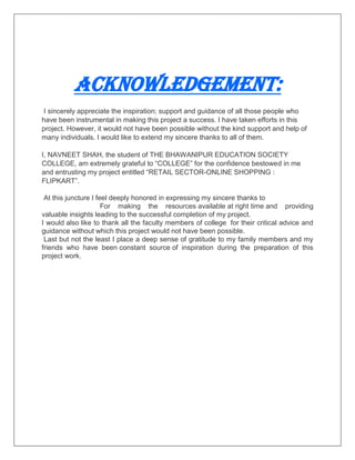 ACKNOWLEDGEMENT:
I sincerely appreciate the inspiration; support and guidance of all those people who
have been instrumental in making this project a success. I have taken efforts in this
project. However, it would not have been possible without the kind support and help of
many individuals. I would like to extend my sincere thanks to all of them.
I, NAVNEET SHAH, the student of THE BHAWANIPUR EDUCATION SOCIETY
COLLEGE, am extremely grateful to “COLLEGE” for the confidence bestowed in me
and entrusting my project entitled “RETAIL SECTOR-ONLINE SHOPPING :
FLIPKART”.
At this juncture I feel deeply honored in expressing my sincere thanks to
For making the resources available at right time and providing
valuable insights leading to the successful completion of my project.
I would also like to thank all the faculty members of college for their critical advice and
guidance without which this project would not have been possible.
Last but not the least I place a deep sense of gratitude to my family members and my
friends who have been constant source of inspiration during the preparation of this
project work.
 