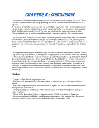 Chapter 5 : Conclusion
The founders of Flipkart have probably conquered their dreams with the amazing success of Flipkart.
Flipkart is something which has really opened up the Indian e-commerce market and that also in a
big way.
It was never going to be easy since India has had bad past experiences with e-commerce trading. It
was not an easy segment to break into, people were very particular in paying money for something
which they had not seen and received. The trust was missing in the Indian customers. So what
Flipkart had to do was to instill trust and faith in their customers. And they did exactly the same.
Flipkart began with selling books, since books are easy to procure, target market which reads books
is in abundance, books provide more margin, are easy to pack and deliver, do not get damaged in
transit and most importantly books are not very expensive, so the amount of money a customer has to
spend to try out one's service for one time is very minimal. Flipkart sold only books for the first two
years.
The company has built a great brand name, they just have to maintain and enhance the same. Need to
keep introducing more products, adapting to the changing needs of the customer with time. The entry
of Amazon.com in 2012 in the Indian e-commerce space has been cited as a big challenge to Flipkart.
However Flipkart is a respected Brand name in India and should be able to compete with Amazon.
Amazon being a very big company can bring in serious competition to Flipkart, since Amazon can
bear more losses in the beginning to gain customer base. But again Indian market is growing at a
rapid pace as access to internet increases and people become more aware of e-commerce sites and
start trusting the same; hence Indian market is sufficiently big at-least for these two giants to co-exist
beneficially.
Findings
• Frequency of purchase is more among Men.
• Word of mouth was more influential in promotion as many people were made aware by their
friends.
• Most of the people are satisfied with the services of flipkart and are willing to recommend them to
make purchases from flipkart.
• Except packaging and warranty, all others are considered important in the decision making of
online purchases.
• Almost all the factors that Flipkart is focusing onto are of high importance to the people.
• The commercials used by Flipkart are effective enough to convey the message since the ads are
interesting enough to gain attention and position itself into the prospects mind.
 