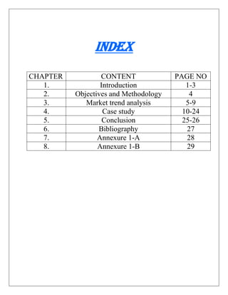 INDEX
CHAPTER CONTENT PAGE NO
1. Introduction 1-3
2. Objectives and Methodology 4
3. Market trend analysis 5-9
4. Case study 10-24
5. Conclusion 25-26
6. Bibliography 27
7. Annexure 1-A 28
8. Annexure 1-B 29
 