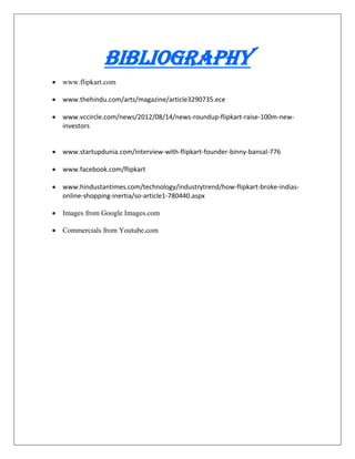 Bibliography
 www.flipkart.com
 www.thehindu.com/arts/magazine/article3290735.ece
 www.vccircle.com/news/2012/08/14/news-roundup-flipkart-raise-100m-new-
investors
 www.startupdunia.com/interview-with-flipkart-founder-binny-bansal-776
 www.facebook.com/flipkart
 www.hindustantimes.com/technology/industrytrend/how-flipkart-broke-indias-
online-shopping-inertia/so-article1-780440.aspx
 Images from Google Images.com
 Commercials from Youtube.com
 